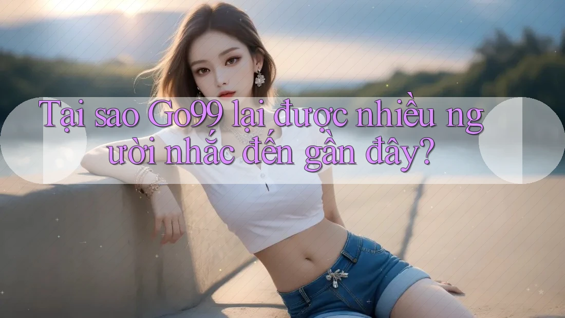 Tại sao Go99 lại được nhiều người nhắc đến gần đây?