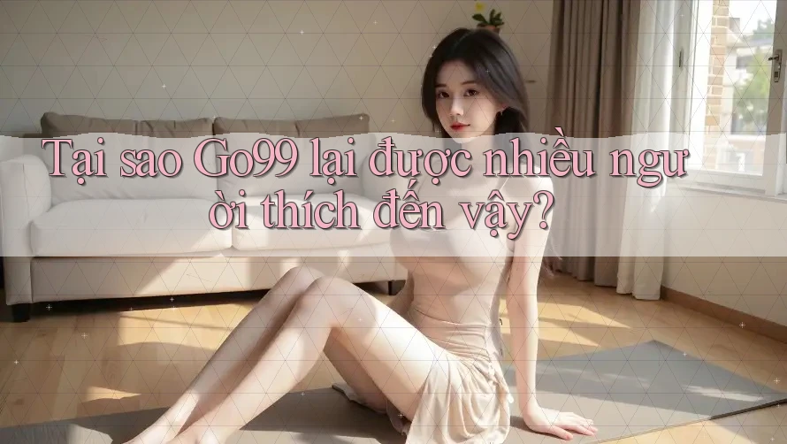 Tại sao GO99 lại được nhiều người thích đến vậy?