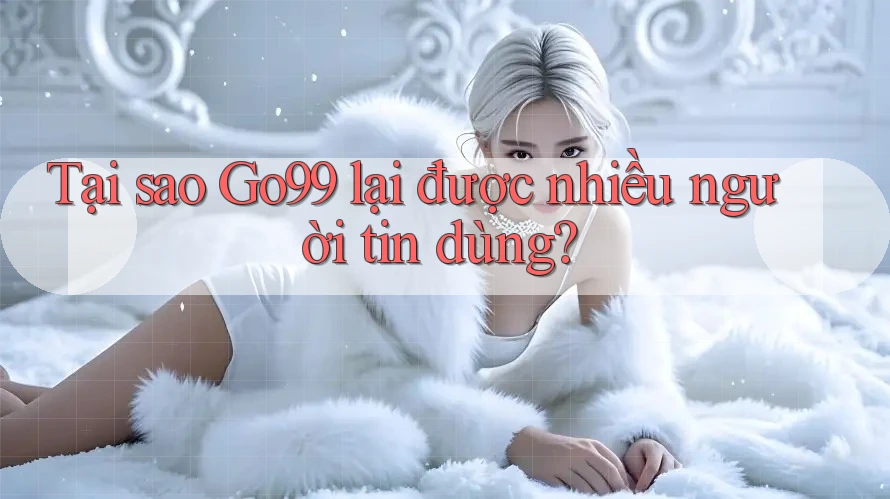 Tại sao GO99 lại được nhiều người tin dùng?
