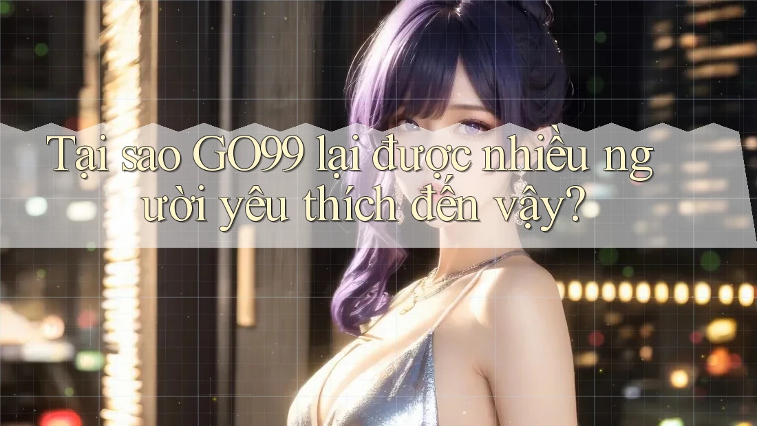 Tại sao GO99 lại được nhiều người yêu thích đến vậy?