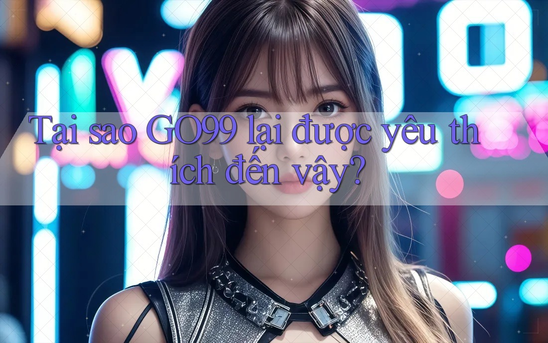 Tại sao GO99 lại được yêu thích đến vậy?