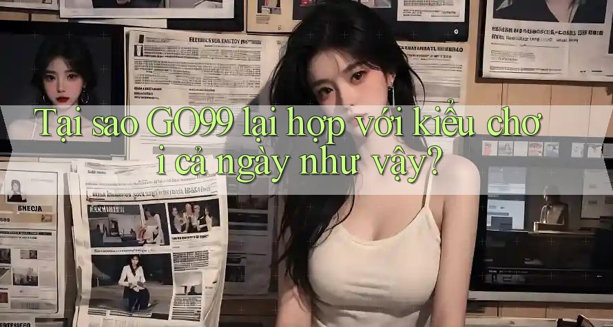 Tại sao GO99 lại hợp với kiểu chơi cả ngày như vậy?
