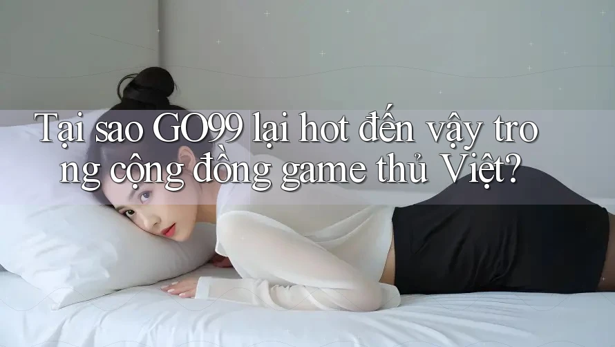 Tại sao GO99 lại hot đến vậy trong cộng đồng game thủ Việt?