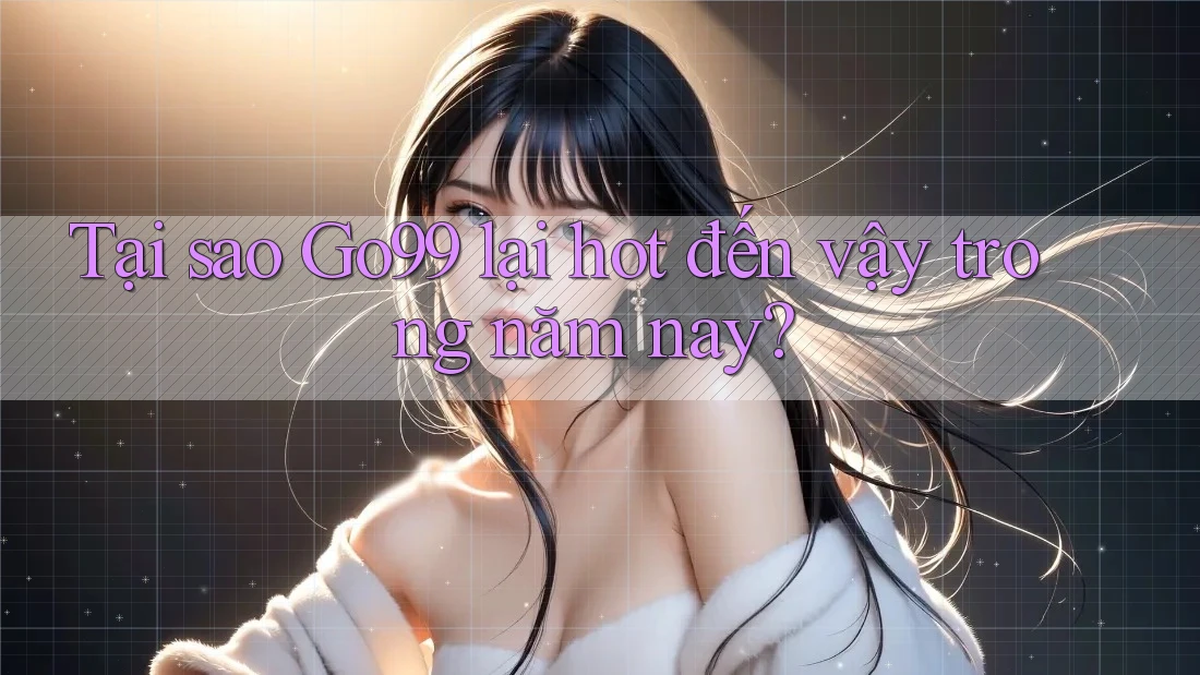 Tại sao Go99 lại hot đến vậy trong năm nay?
