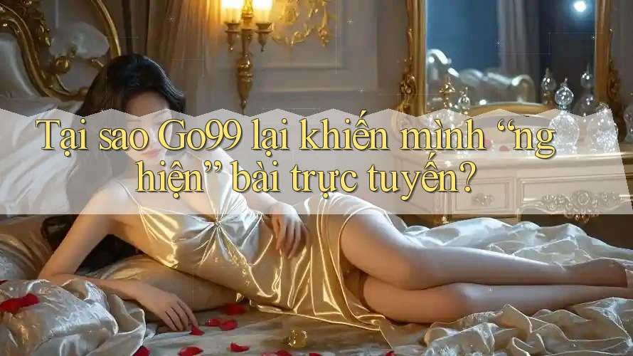Tại sao Go99 lại khiến mình “nghiện” bài trực tuyến?