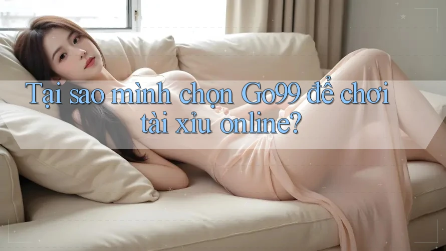 Tại sao mình chọn Go99 để chơi tài xỉu online?