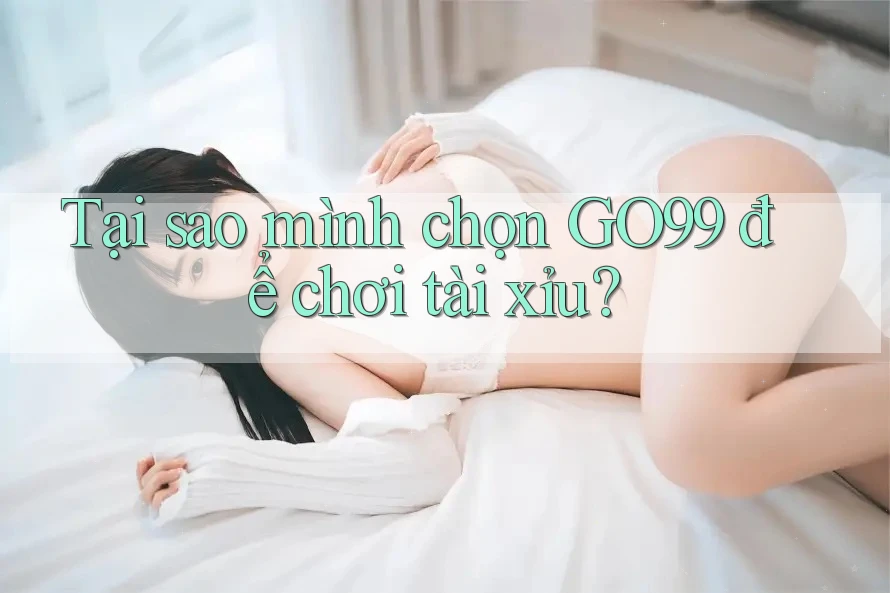 Tại sao mình chọn GO99 để chơi tài xỉu?