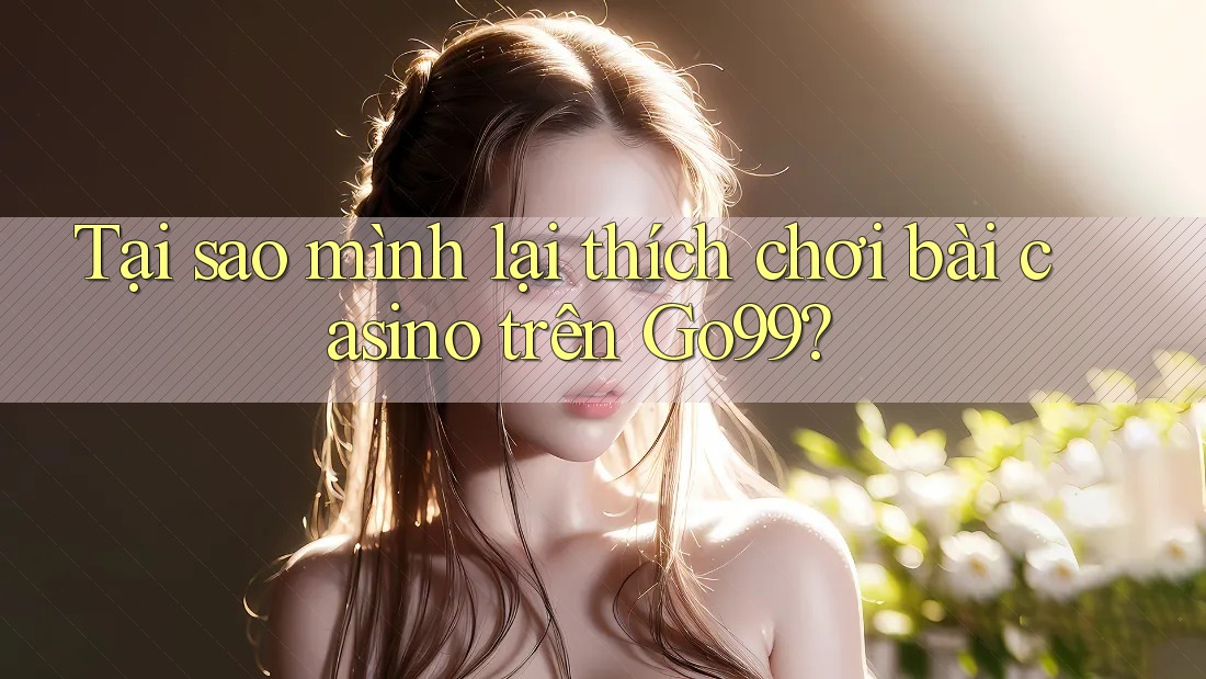Tại sao mình lại thích chơi bài casino trên Go99?