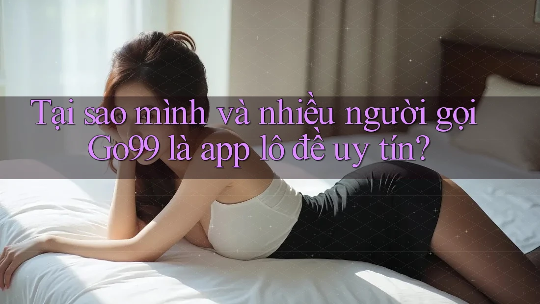 Tại sao mình và nhiều người gọi Go99 là app lô đề uy tín?