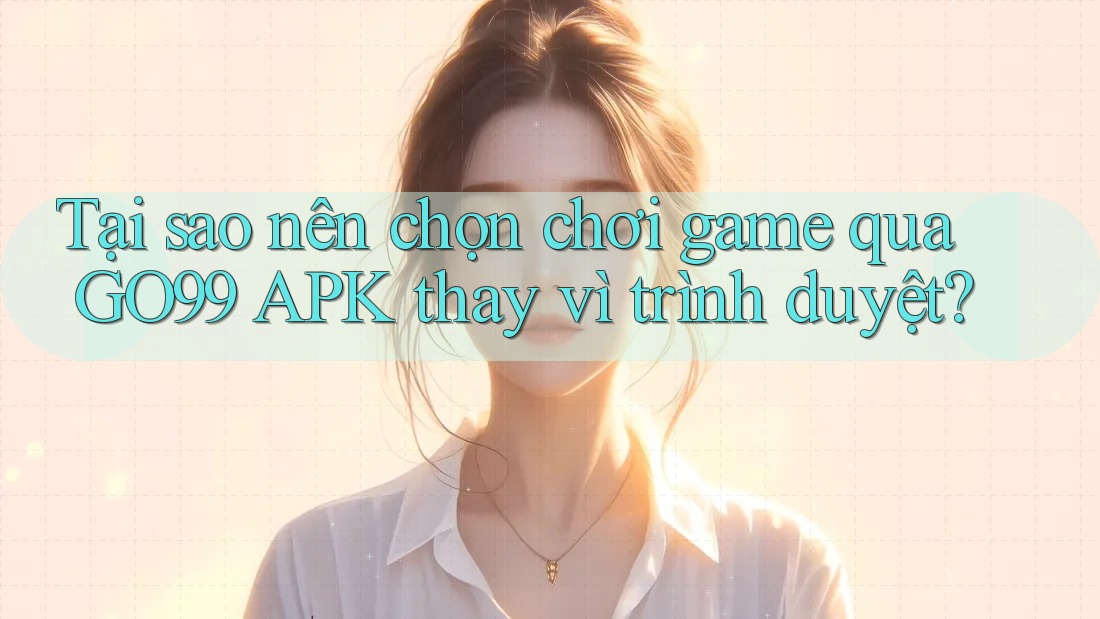 Tại sao nên chọn chơi game qua GO99 APK thay vì trình duyệt?