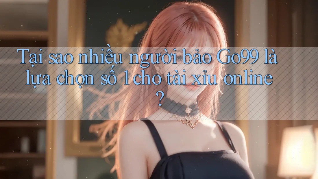 Tại sao nhiều người bảo Go99 là lựa chọn số 1 cho tài xỉu online?