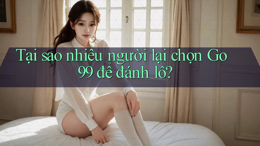 Tại sao nhiều người lại chọn Go99 để đánh lô?