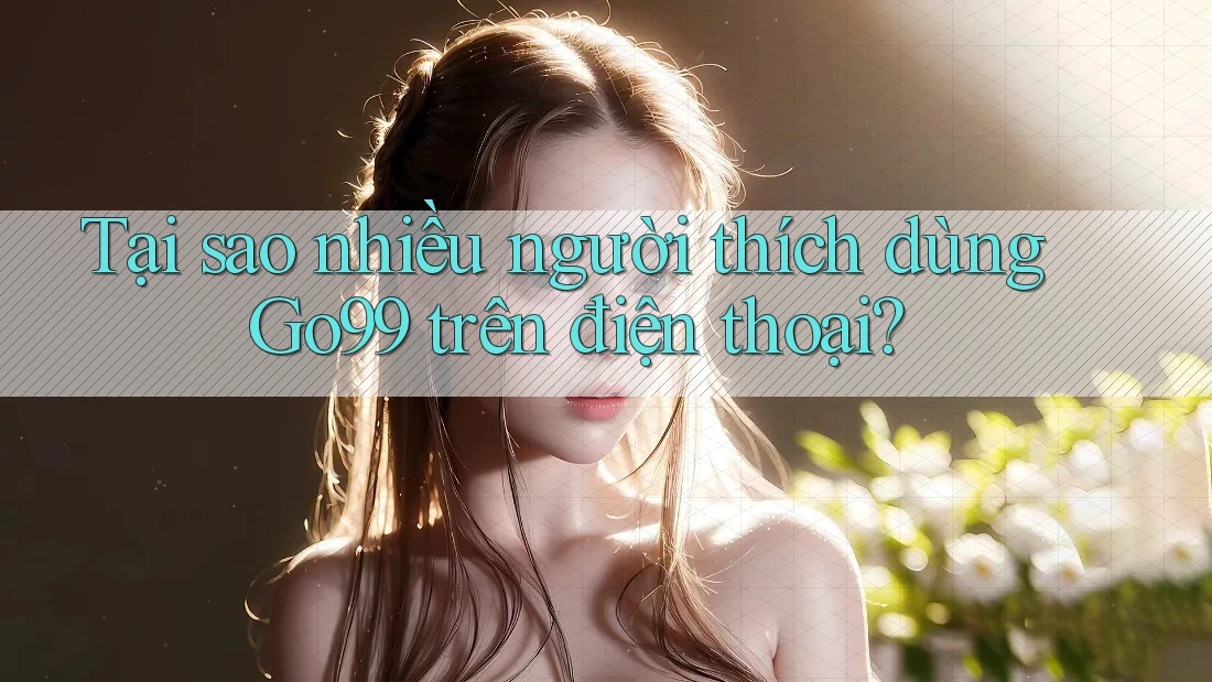 Tại sao nhiều người thích dùng Go99 trên điện thoại?