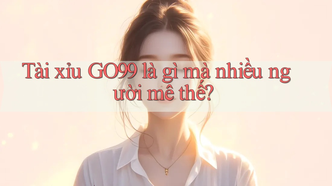 Tài xỉu GO99 là gì mà nhiều người mê thế?