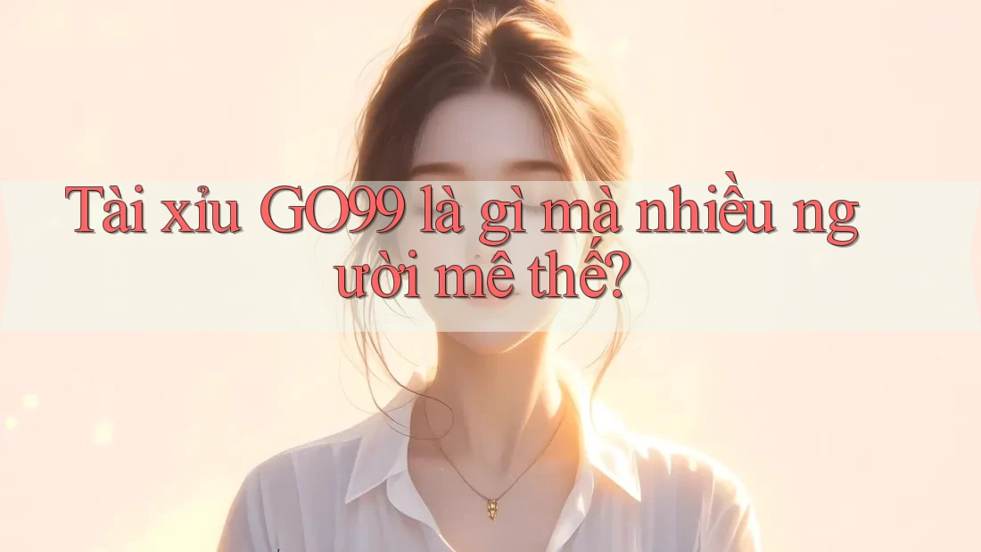 Tài xỉu GO99 là gì mà nhiều người mê thế?
