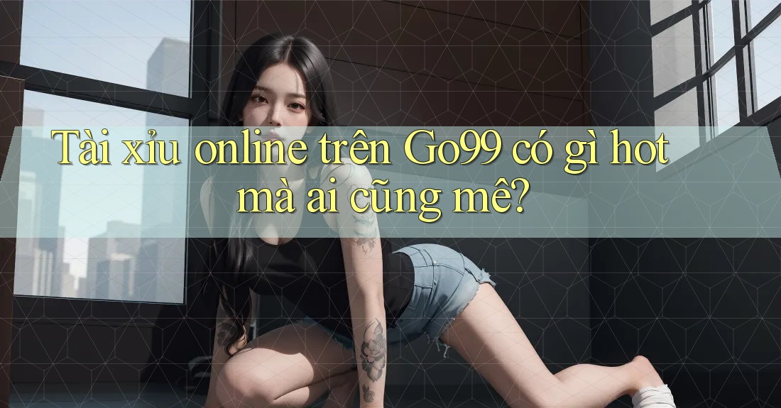 Tài xỉu online trên Go99 có gì hot mà ai cũng mê?