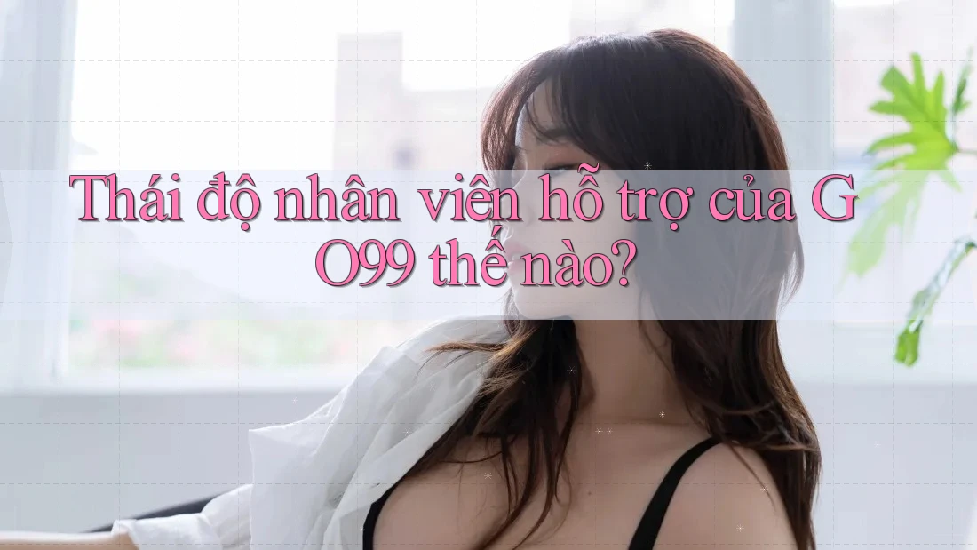 Thái độ nhân viên hỗ trợ của GO99 thế nào?