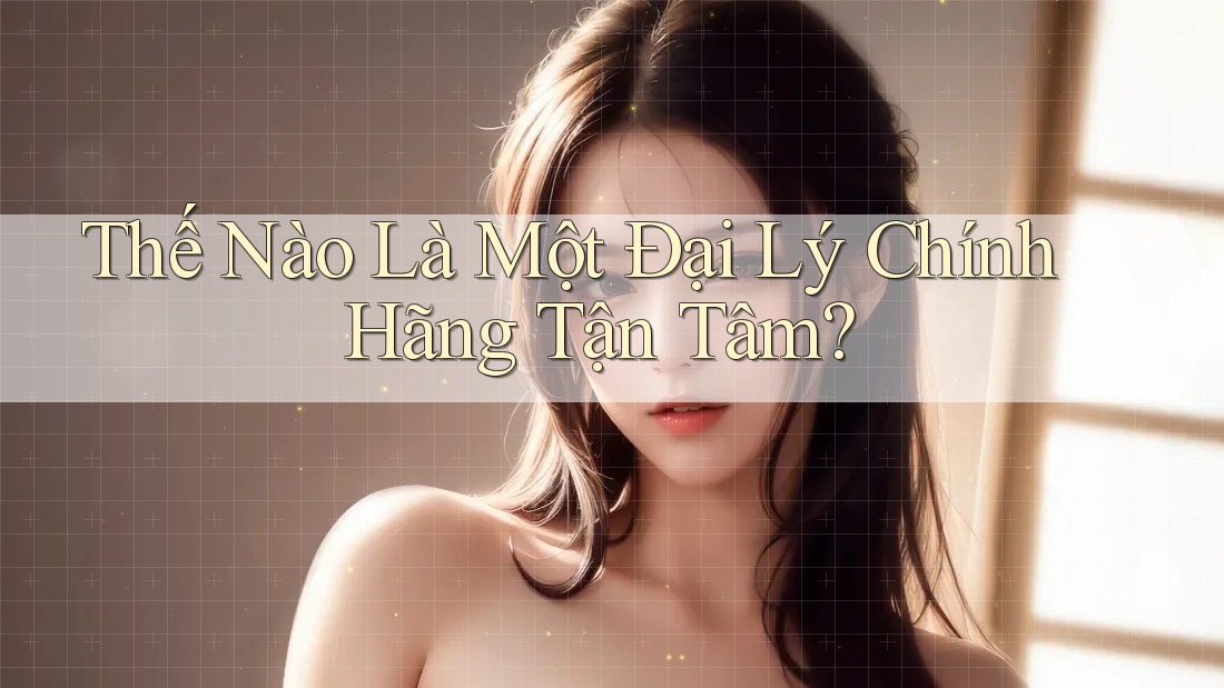 Thế Nào Là Một Đại Lý Chính Hãng Tận Tâm?