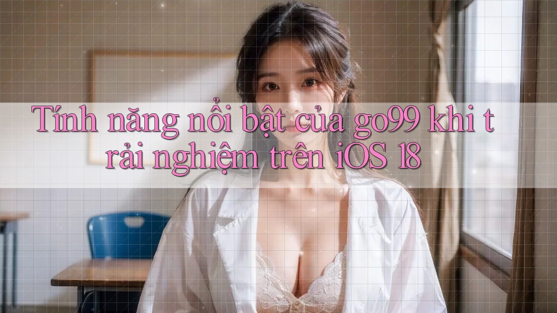 Tính năng nổi bật của go99 khi trải nghiệm trên iOS 18