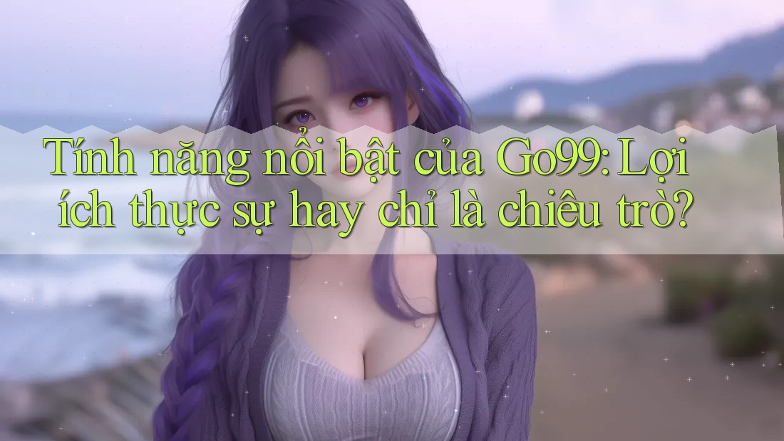 Tính năng nổi bật của Go99: Lợi ích thực sự hay chỉ là chiêu trò?