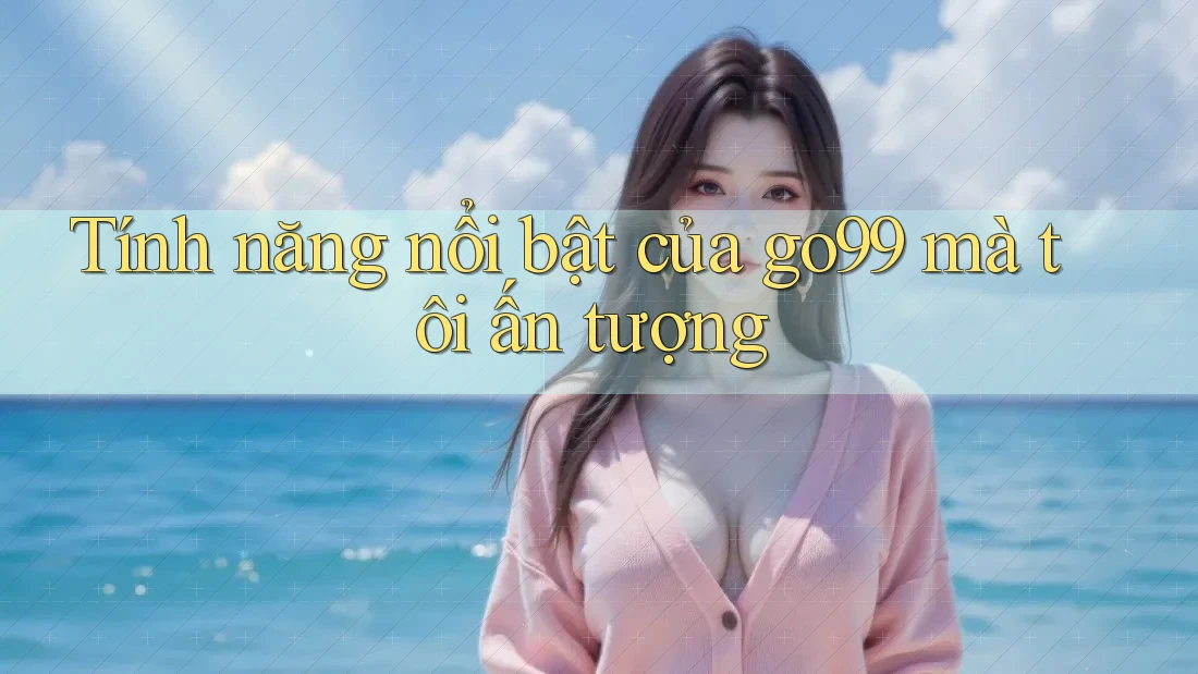 Tính năng nổi bật của go99 mà tôi ấn tượng