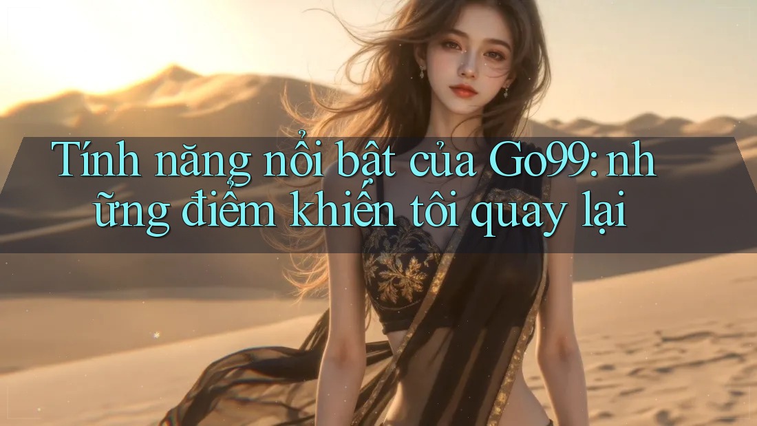 Tính năng nổi bật của Go99: những điểm khiến tôi quay lại