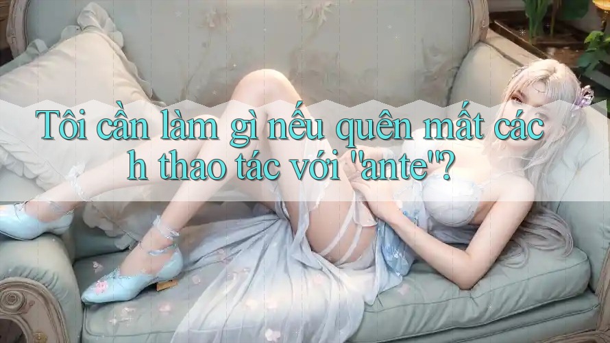 Tôi cần làm gì nếu quên mất cách thao tác với “ante”?