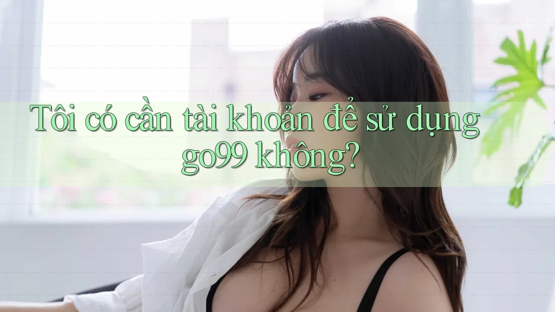Tôi có cần tài khoản để sử dụng go99 không? Tôi có cần tài khoản để sử dụng go99 không?
