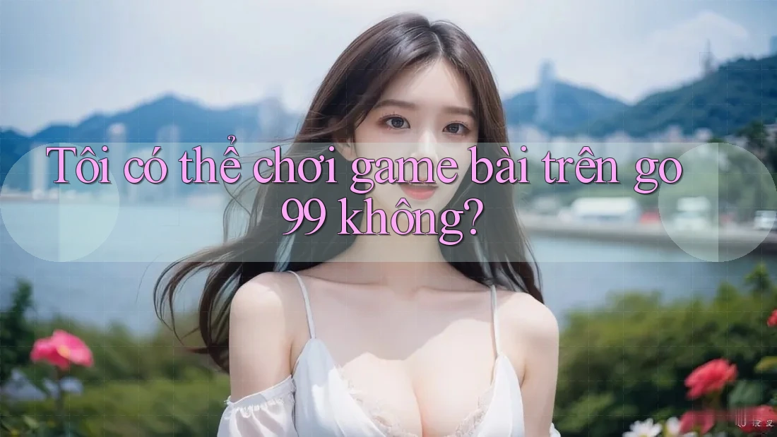Tôi có thể chơi game bài trên go99 không?