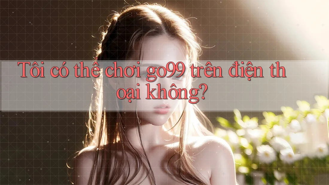 Tôi có thể chơi Go99 trên điện thoại không?