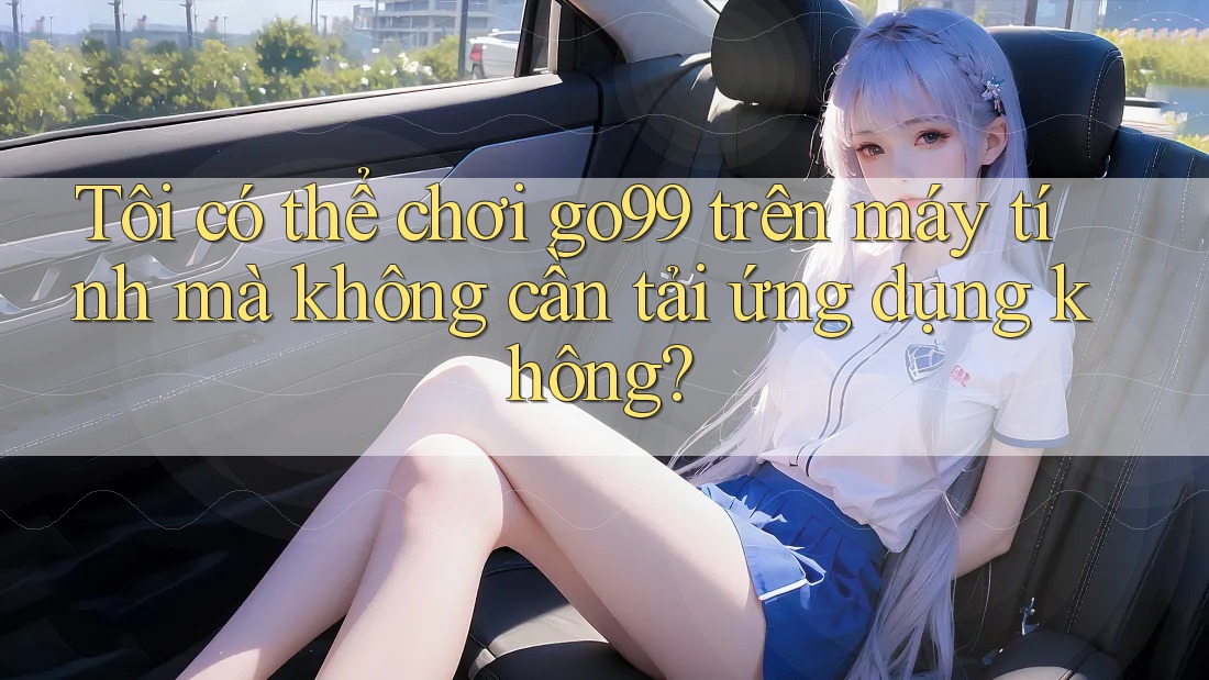 Tôi có thể chơi go99 trên máy tính mà không cần tải ứng dụng không?