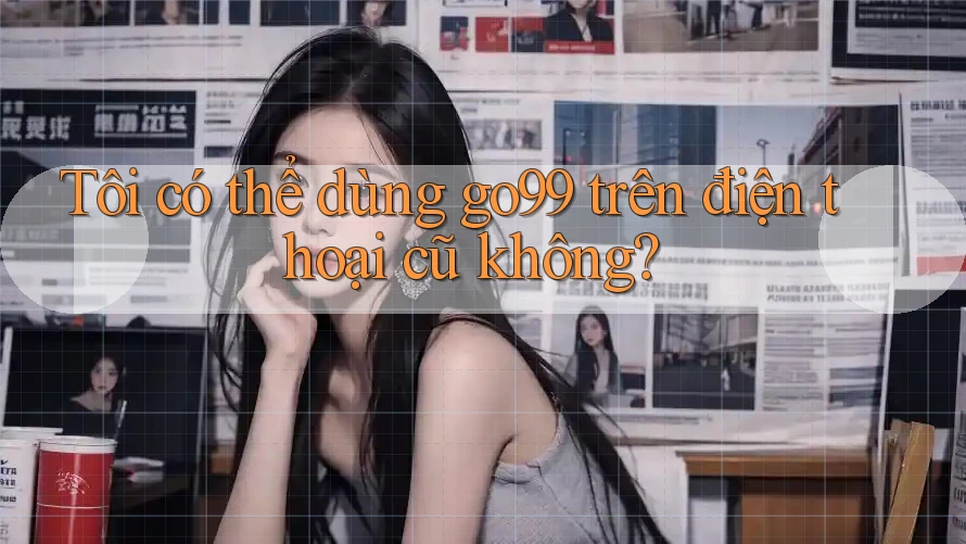 Tôi có thể dùng go99 trên điện thoại cũ không?