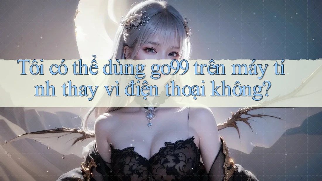 Tôi có thể dùng go99 trên máy tính thay vì điện thoại không?