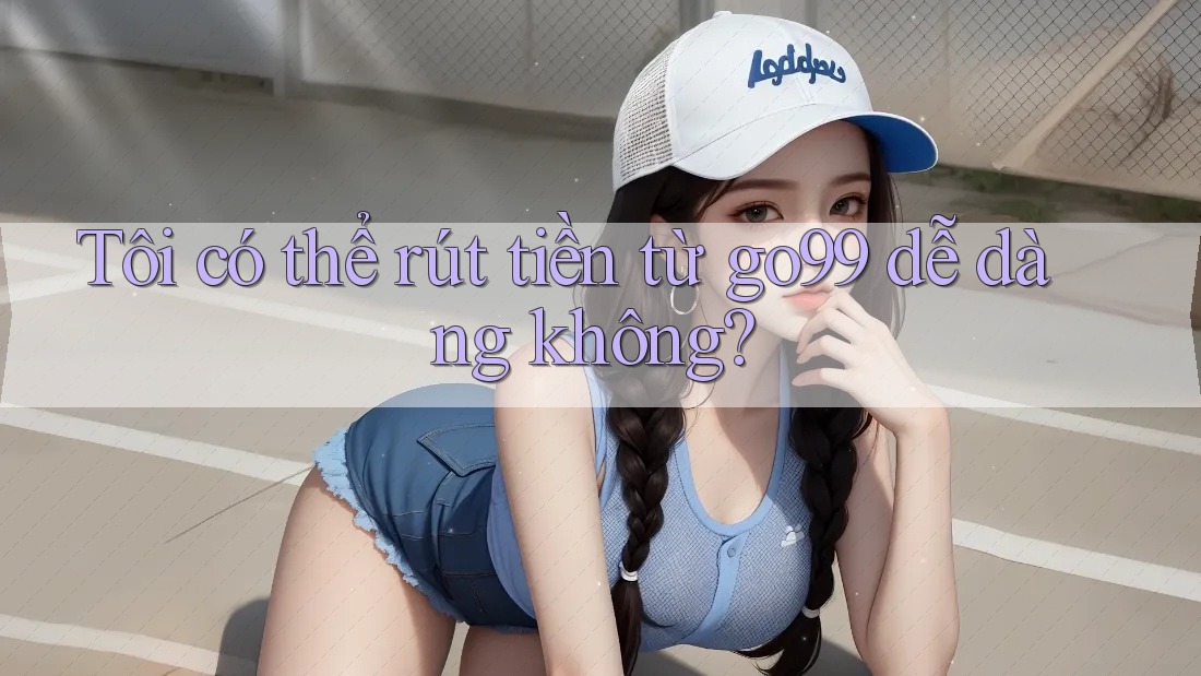 Tôi có thể rút tiền từ go99 dễ dàng không?