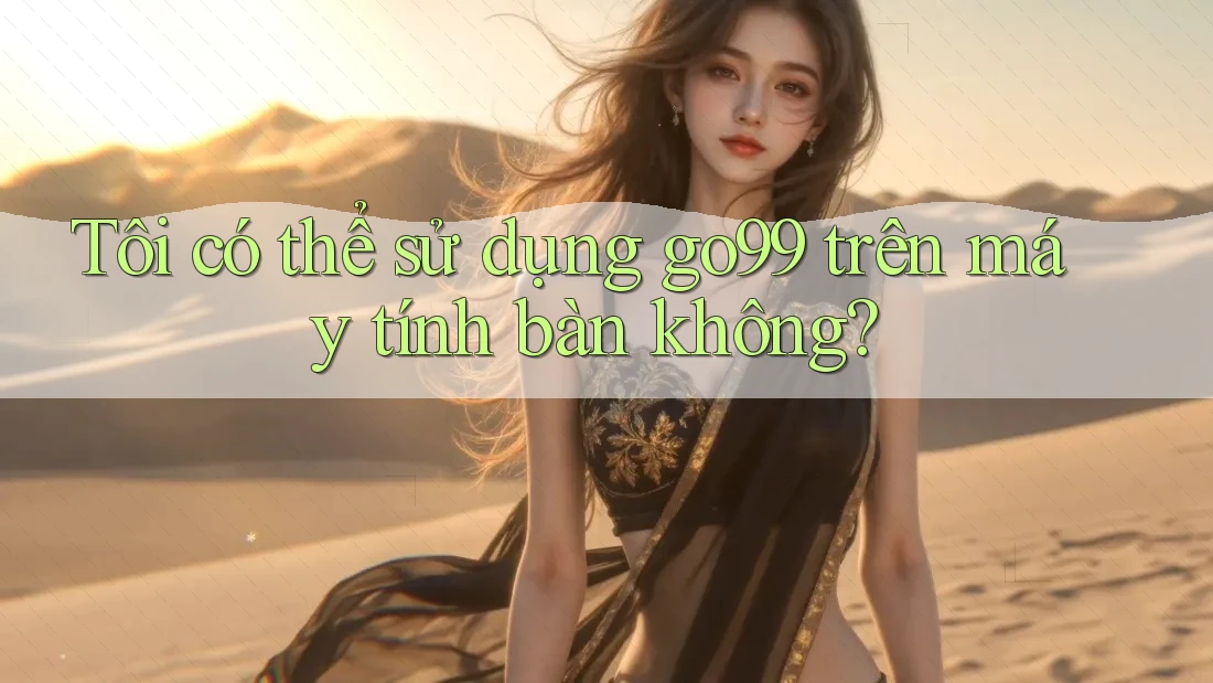 Tôi có thể sử dụng go99 trên máy tính bàn không?
