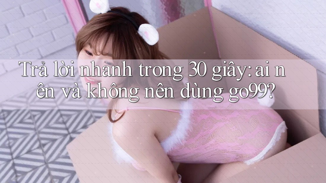 Trả lời nhanh trong 30 giây: ai nên và không nên dùng go99?