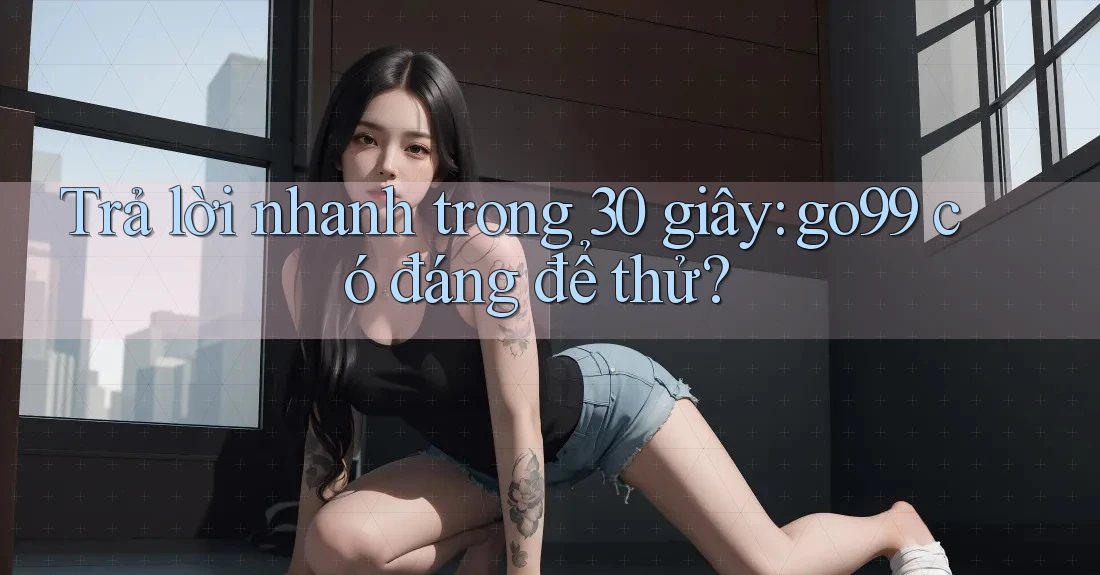 Trả lời nhanh trong 30 giây: go99 có đáng để thử?