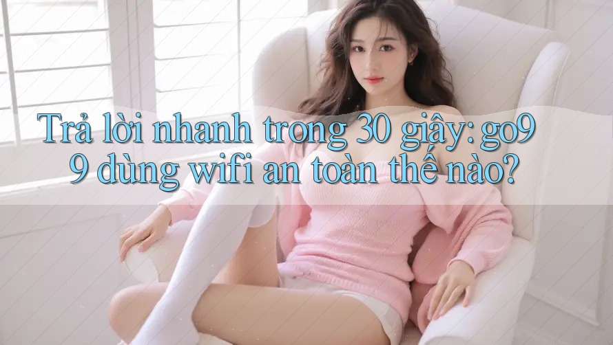 Trả lời nhanh trong 30 giây: go99 dùng wifi an toàn thế nào?
