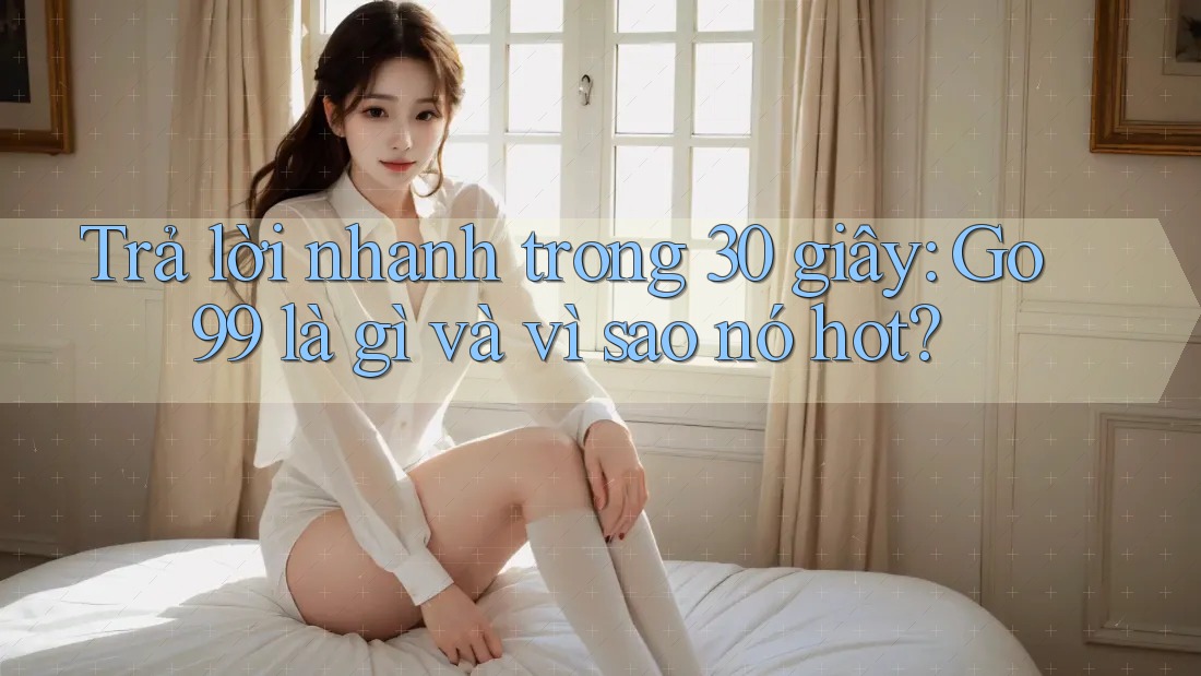 Trả lời nhanh trong 30 giây: Go99 là gì và vì sao nó hot?
