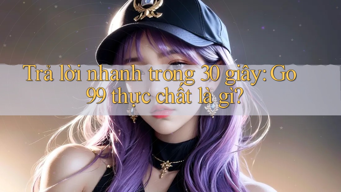 Trả lời nhanh trong 30 giây: Go99 thực chất là gì?