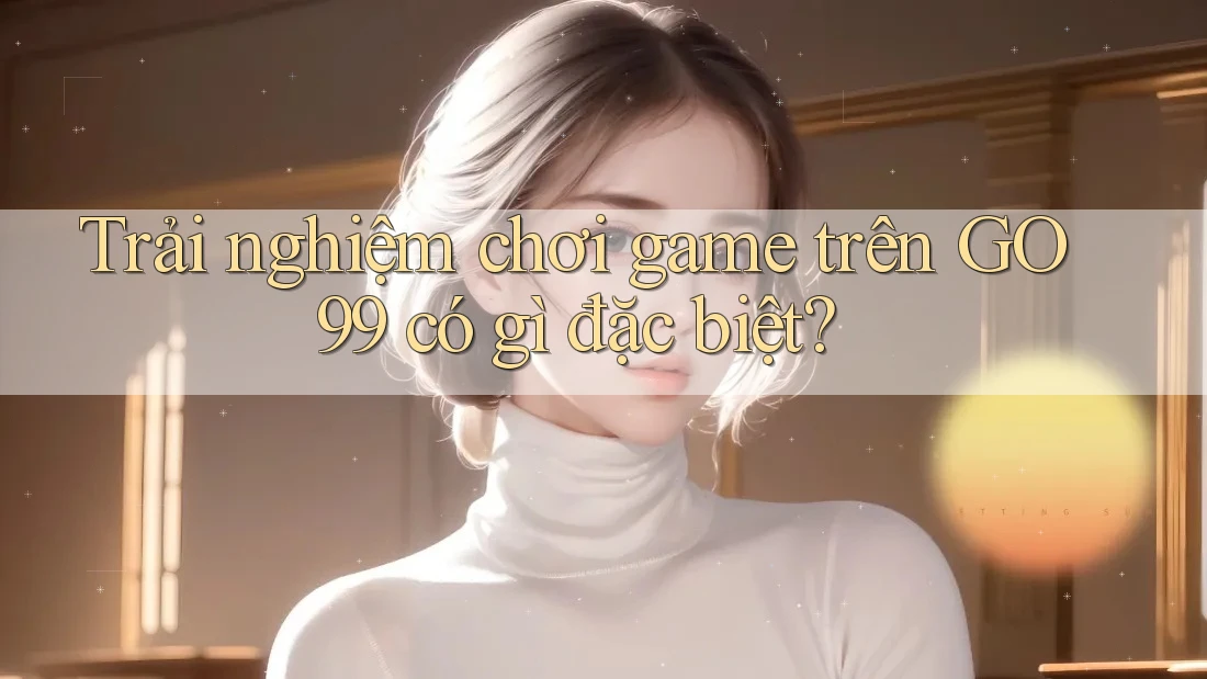 Trải nghiệm chơi game trên GO99 có gì đặc biệt?