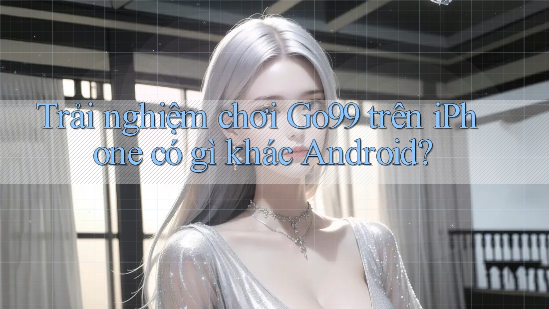Trải nghiệm chơi Go99 trên iPhone có gì khác Android?