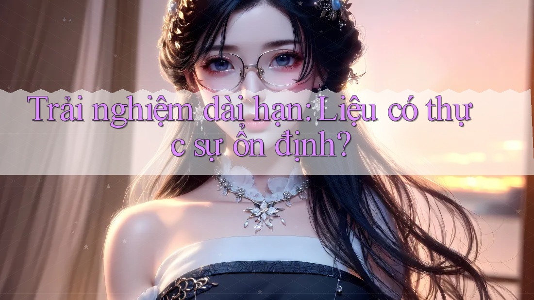 Trải nghiệm dài hạn: Liệu có thực sự ổn định?