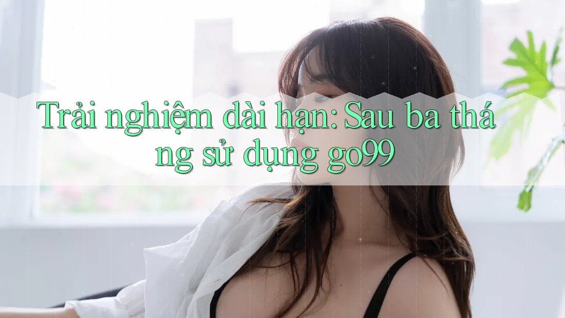 Trải nghiệm dài hạn: Sau ba tháng sử dụng go99
