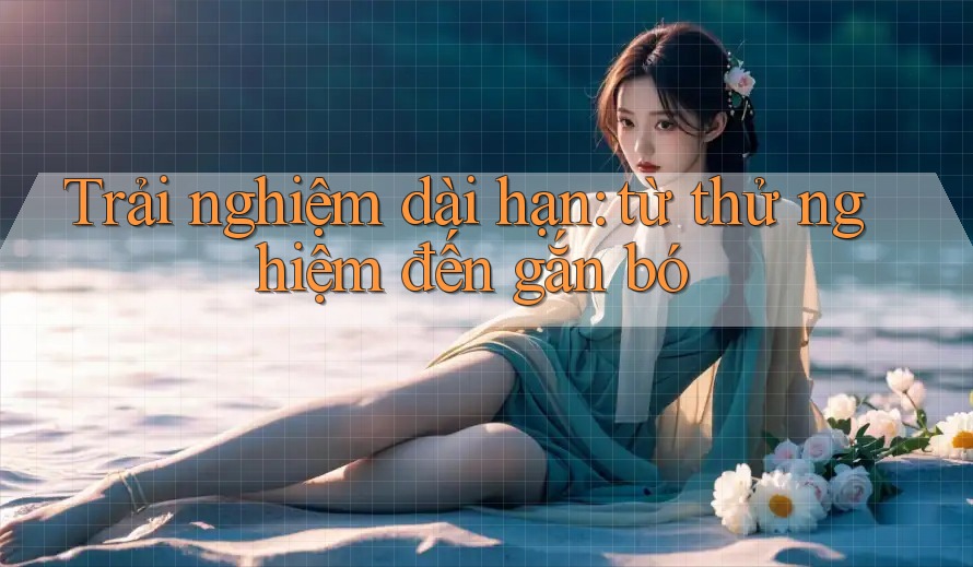 Trải nghiệm dài hạn: từ thử nghiệm đến gắn bó Trải nghiệm dài hạn: từ thử nghiệm đến gắn bó