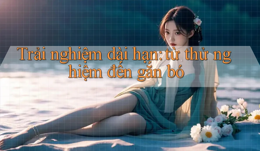 Trải nghiệm dài hạn: từ thử nghiệm đến gắn bó