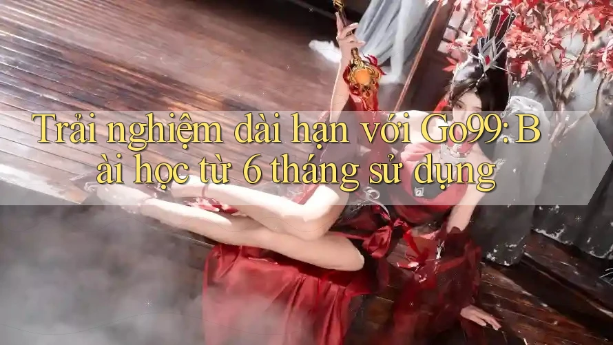 Trải nghiệm dài hạn với Go99: Bài học từ 6 tháng sử dụng