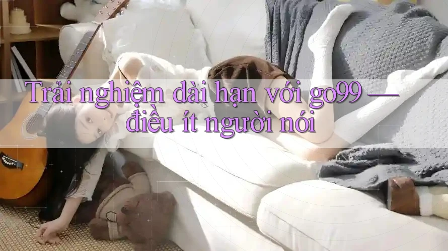 Trải nghiệm dài hạn với go99 — điều ít người nói