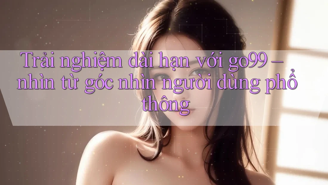 Trải nghiệm dài hạn với go99 – nhìn từ góc nhìn người dùng phổ thông