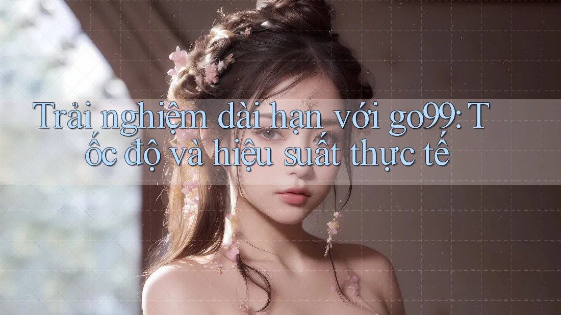 Trải nghiệm dài hạn với go99: Tốc độ và hiệu suất thực tế Trải nghiệm dài hạn với go99: Tốc độ và hiệu suất thực tế